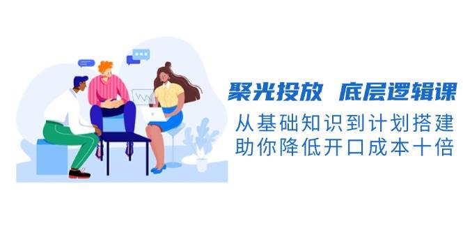 聚光投放底层逻辑课,从基础知识到计划搭建,助你降低开口成本十倍-吾爱网创