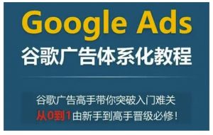 Google Ads谷歌广告体系化教程，谷歌广告高手带你突破入门难关，从0到1由新手到高手晋级必修-吾爱网创