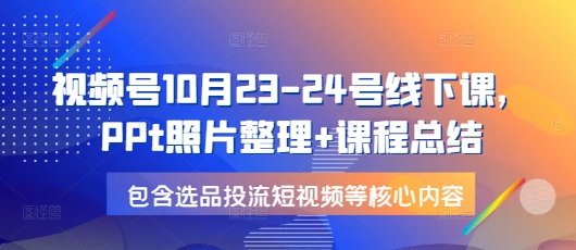 视频号10月23-24号线下课，PPt照片整理+课程总结，包含选品投流短视频等核心内容-吾爱网创