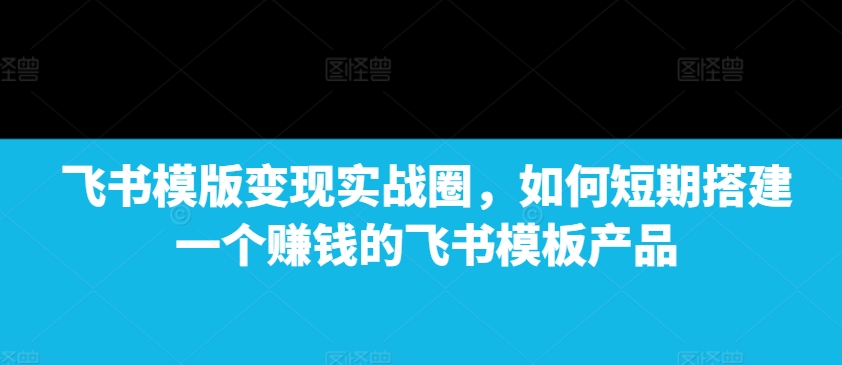 飞书模版变现实战圈，如何短期搭建一个赚钱的飞书模板产品-吾爱网创