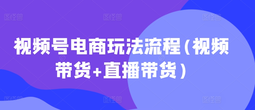 视频号电商玩法流程,视频带货+直播带货【更新2025年1月】-吾爱网创