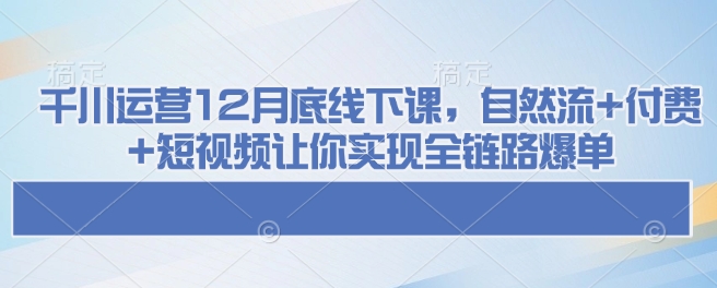 千川运营12月底线下课，自然流+付费+短视频让你实现全链路爆单-吾爱网创