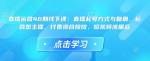 直播运营46期线下课：直播起号方式与复盘、运营型主播、付费混合投放、短视频流量叠-吾爱网创