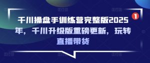 千川操盘手训练营完整版2025年,千川升级版重磅更新,玩转直播带货-吾爱网创