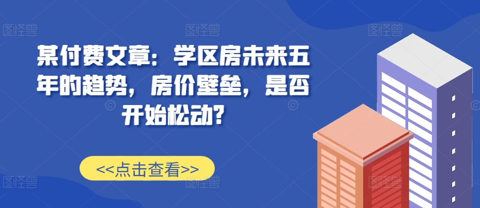 某付费文章：学区房未来五年的趋势，房价壁垒，是否开始松动?-吾爱网创