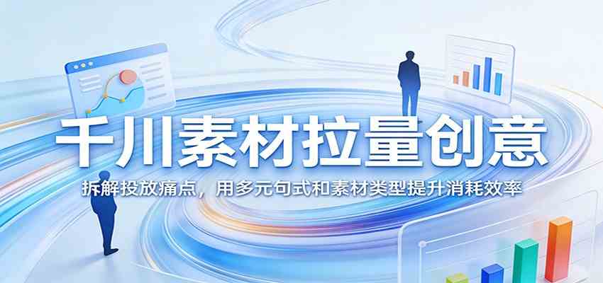 千川素材拉量创意:拆解投放痛点,用多元句式和素材类型提升消耗效率-吾爱网创
