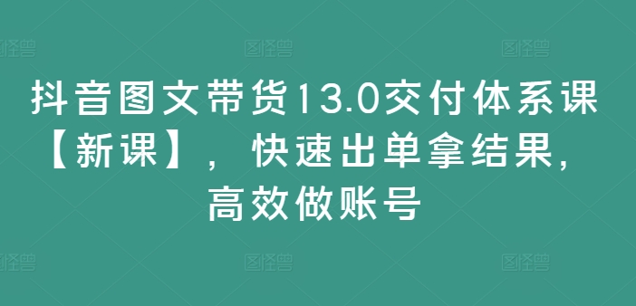 抖音图文带货13.0交付体系课【新课】，快速出单拿结果，高效做账号-吾爱网创