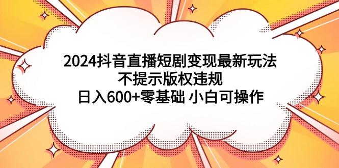 (9305期)2024抖音直播短剧变现最新玩法,不提示版权违规 日入600+零基础 小白可操作-吾爱网创