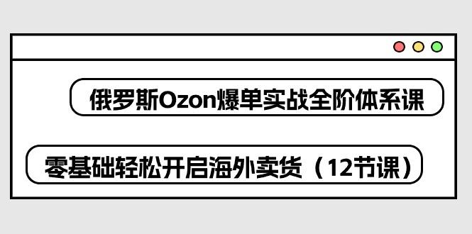 俄罗斯 Ozon-爆单实战全阶体系课，零基础轻松开启海外卖货(12节课-吾爱网创