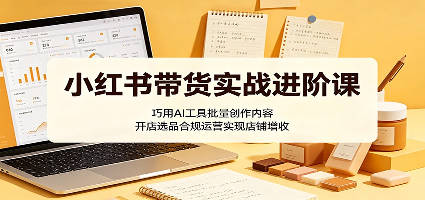 小红书带货实战进阶课:巧用AI工具批量创作内容,开店选品合规运营实现店铺增收-吾爱网创