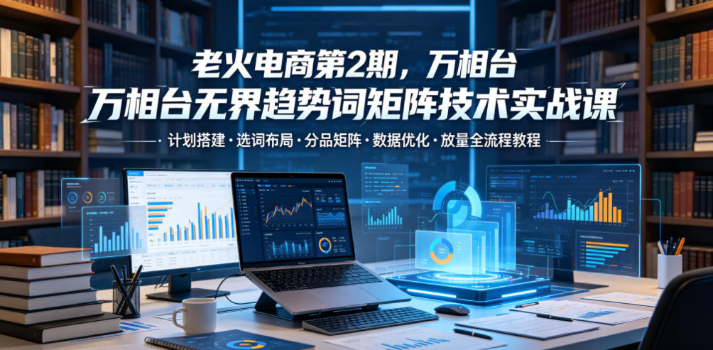 老火电商第2期,万相台无界趋势词矩阵技术实战课,计划搭建・选词布局・分品矩阵・数据优化・放量全流程教程-吾爱网创