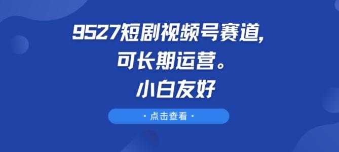 9527短剧视频号赛道,可长期运营,小白友好【揭秘】-吾爱网创