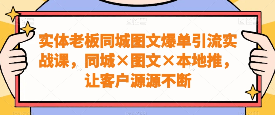 实体老板同城图文爆单引流实战课，同城×图文×本地推，让客户源源不断-吾爱网创