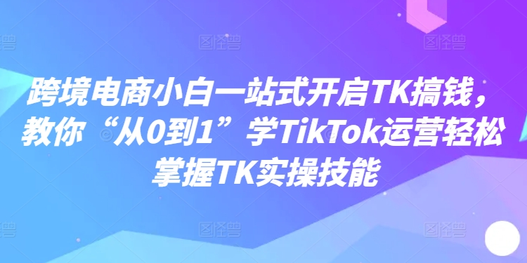 跨境电商小白一站式开启TK搞钱，教你“从0到1”学TikTok运营轻松掌握TK实操技能-吾爱网创