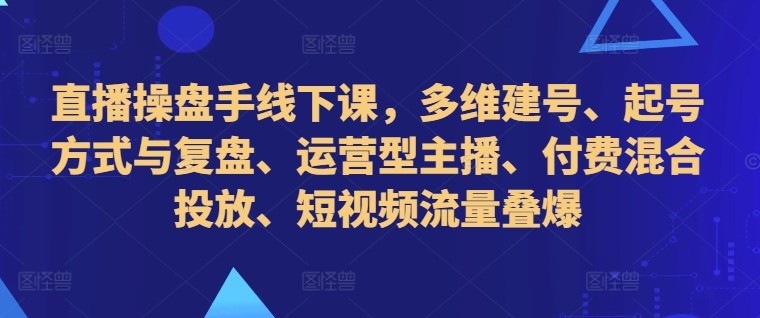 直播操盘手线下课，多维建号、起号方式与复盘、运营型主播、付费混合投放、短视频流量叠爆-吾爱网创