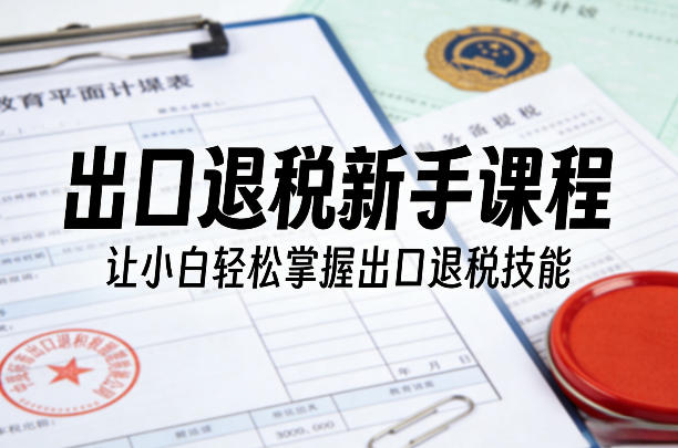 出口退税新手课程，让小白轻松掌握出口退税技能-吾爱网创