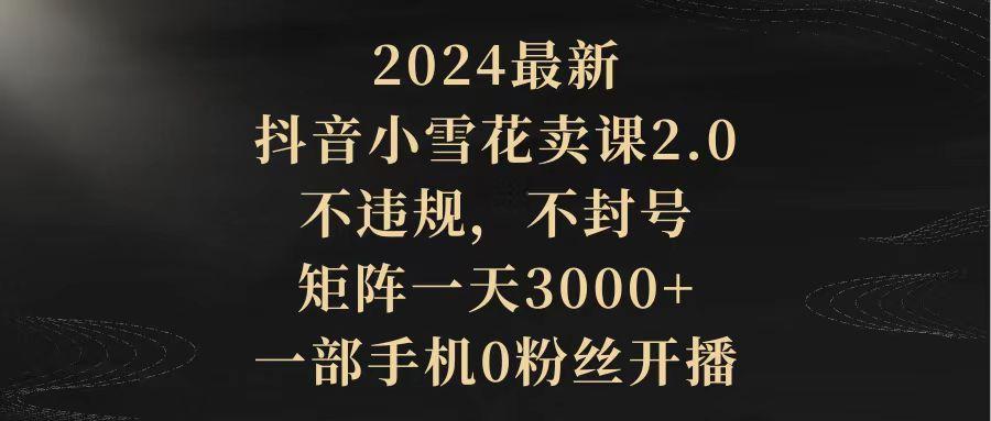 (9639期)2024最新抖音小雪花卖课2.0 不违规 不封号 矩阵一天3000+一部手机0粉丝开播-吾爱网创