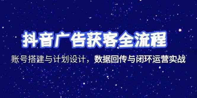 抖音广告获客全流程，账号搭建与计划设计，数据回传与闭环运营实战-吾爱网创
