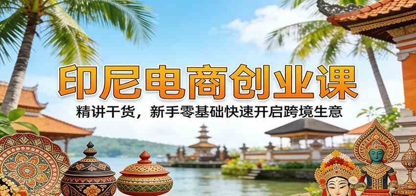 印尼电商创业课：精讲干货，新手零基础快速开启跨境生意-吾爱网创