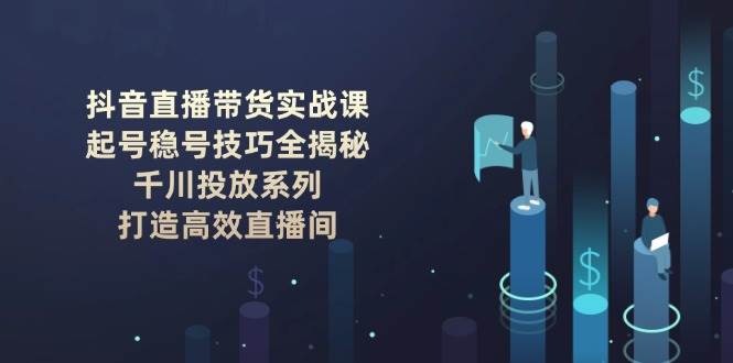 （14136期）抖音直播带货实战课：起号稳号技巧全揭秘, 千川投放系列, 打造高效直播间-吾爱网创