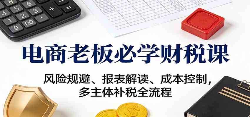 电商老板必学财税课:风险规避、报表解读、成本控制,多主体补税全流程-吾爱网创