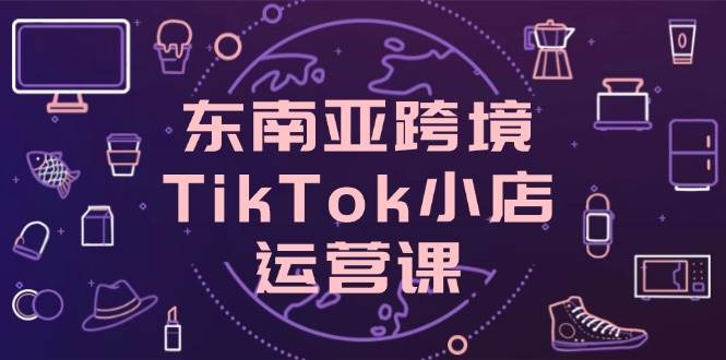 （14390期）东南亚跨境TikTok小店运营课，掌握店铺设置与流量转化核心技巧-吾爱网创