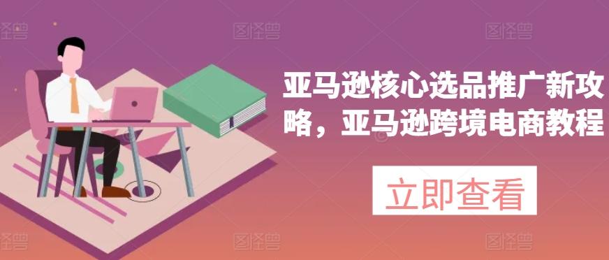 亚马逊核心选品推广新攻略，亚马逊跨境电商教程-吾爱网创
