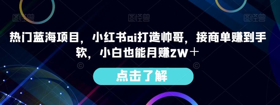热门蓝海项目，小红书ai打造帅哥，接商单赚到手软，小白也能月赚2W＋-吾爱网创