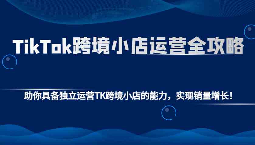 TikTok跨境小店运营全攻略：助你具备独立运营TK跨境小店的能力，实现销量增长！-吾爱网创
