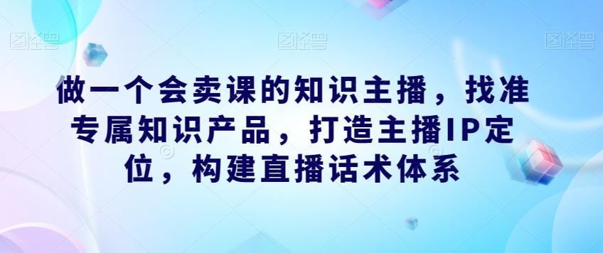 做一个会卖课的知识主播,找准专属知识产品,打造主播IP定位,构建直播话术体系-吾爱网创