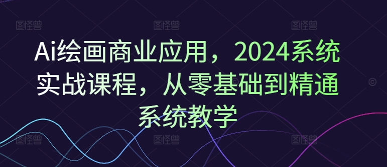 Ai绘画商业应用，2024系统实战课程，从零基础到精通系统教学-吾爱网创