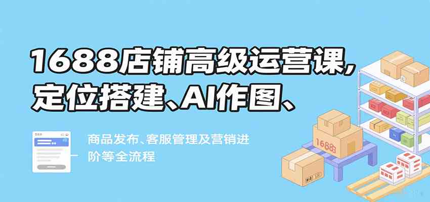 1688店铺高级运营课，定位搭建、AI作图、商品发布、客服管理及营销进阶等全流程-吾爱网创