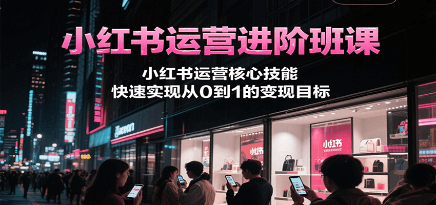 小红书运营进阶班课，小红书运营核心技能，快速实现从0到1的变现目标-吾爱网创