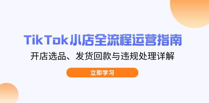 （14358期）TikTok小店全流程运营指南，开店选品、发货回款与违规处理详解-吾爱网创