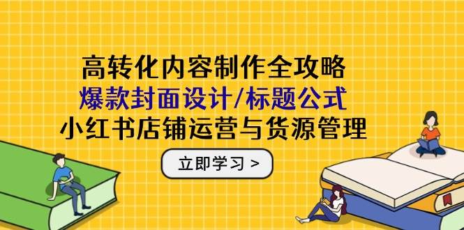 高转化内容制作全攻略：爆款封面设计/标题公式，小红书店铺运营与货源管理-吾爱网创