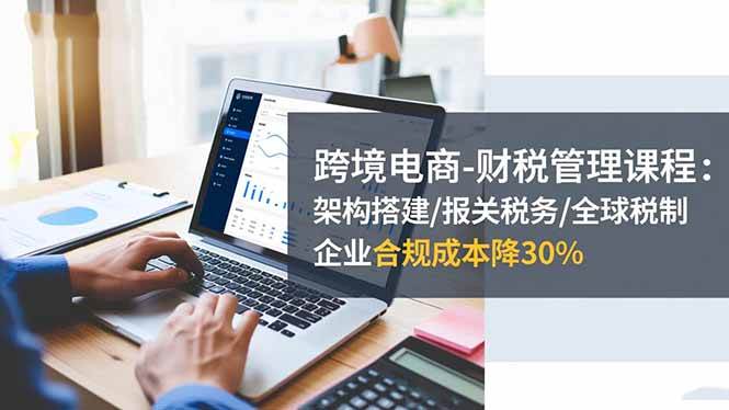 （16509期）跨境电商-财税管理课程：架构搭建/报关税务/全球税制，企业合规成本降30%-吾爱网创
