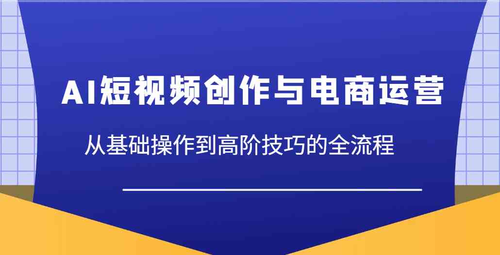 AI短视频创作与电商运营，从基础操作到高阶技巧的全流程-吾爱网创