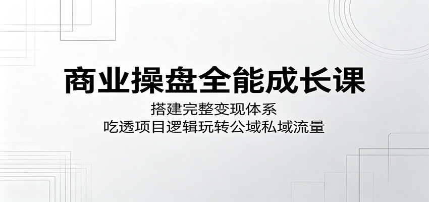 商业操盘全能成长课:搭建完整变现体系,吃透项目逻辑玩转公域私域流量-吾爱网创