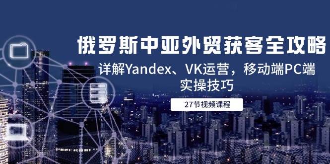 （14959期）俄罗斯中亚外贸获客全攻略，详解Yandex、VK运营，移动端PC端实操技巧-吾爱网创