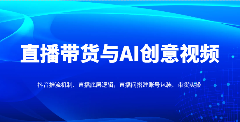 直播带货与AI创意视频，抖音推流机制、直播底层逻辑，直播间搭建账号包装、带货实操-吾爱网创