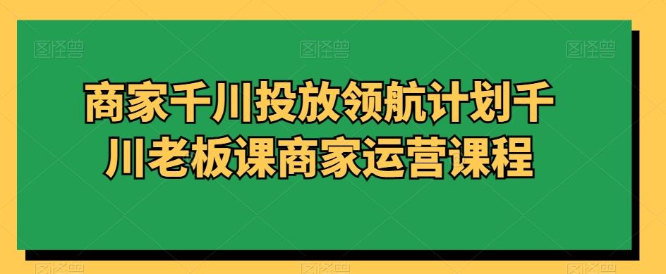 商家千川投放领航计划千川老板课商家运营课程-吾爱网创