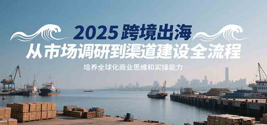 2025跨境出海从市场调研到渠道建设全流程，培养全球化商业思维和实操能力-吾爱网创