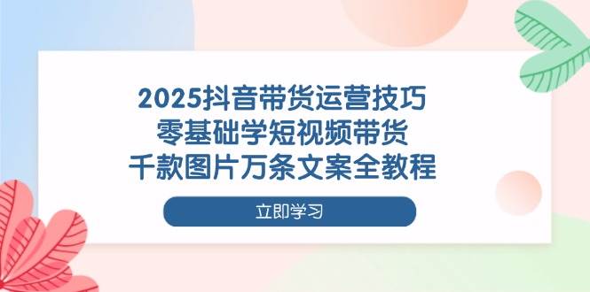 （14381期）2025抖音带货运营技巧，零基础学短视频带货，千款图片万条文案全教程-吾爱网创