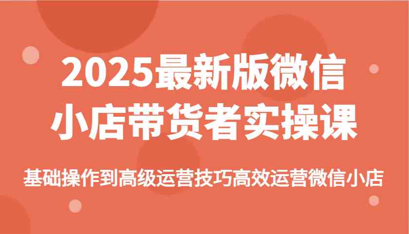 2025最新版微信小店带货者实操课，基础操作到高级运营技巧高效运营微信小店-吾爱网创