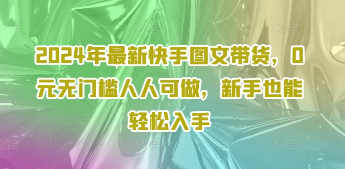 2024年最新快手图文带货，0元无门槛人人可做，新手也能轻松入手-吾爱网创