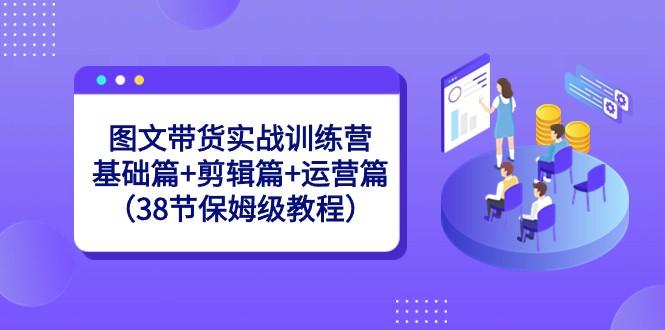 图文带货实战训练营：基础篇+剪辑篇+运营篇（38节保姆级教程）-吾爱网创