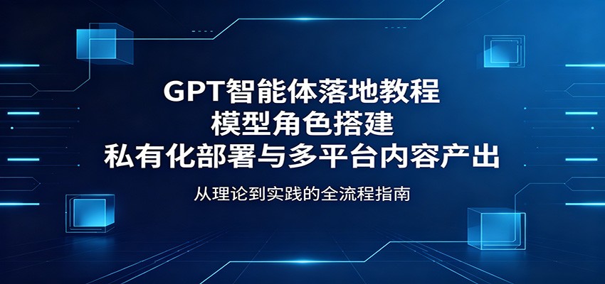 GPT智能体落地教程：模型角色搭建，私有化部署与多平台内容产出-吾爱网创