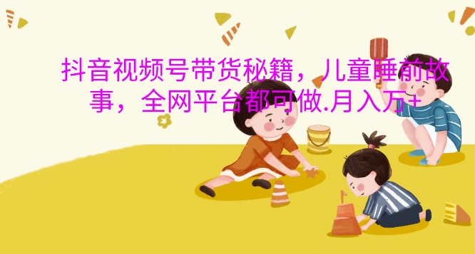 抖音视频号带货秘籍，儿童睡前故事，全网平台都可做，月入过W【揭秘】-吾爱网创