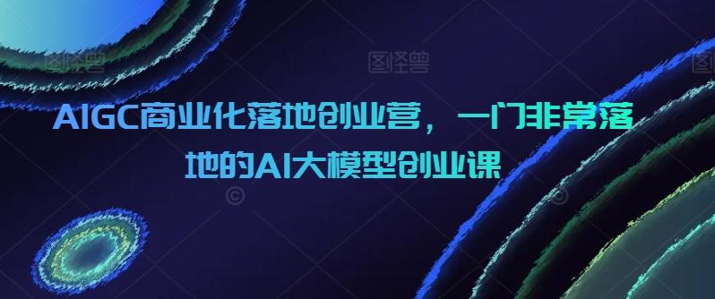 AIGC商业化落地创业营,一门非常落地的AI大模型创业课-吾爱网创