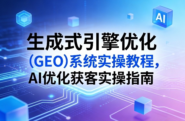生成式引擎优化（GEO）系统实操教程，AI优化获客实操指南-吾爱网创
